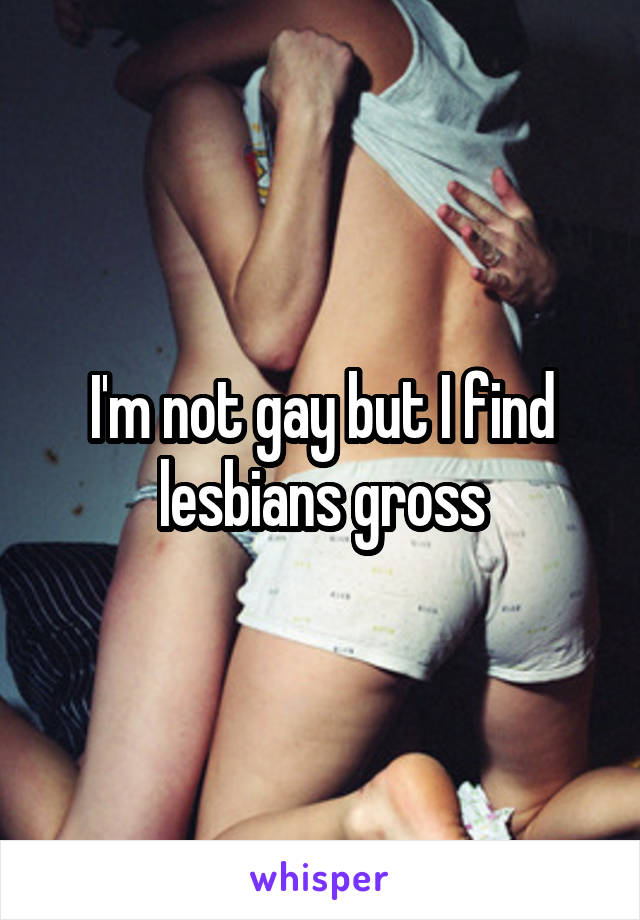 I'm not gay but I find lesbians gross