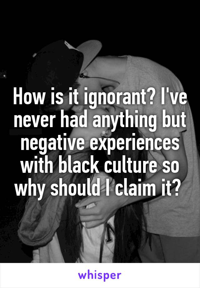 How is it ignorant? I've never had anything but negative experiences with black culture so why should I claim it? 