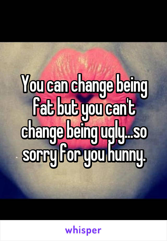 You can change being fat but you can't change being ugly...so sorry for you hunny.