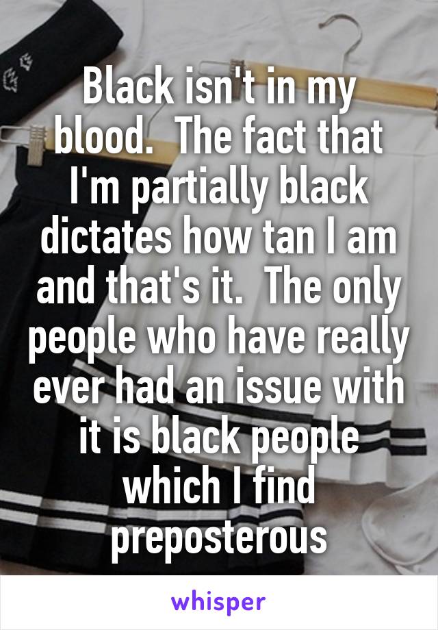 Black isn't in my blood.  The fact that I'm partially black dictates how tan I am and that's it.  The only people who have really ever had an issue with it is black people which I find preposterous