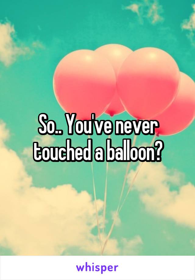 So.. You've never touched a balloon?