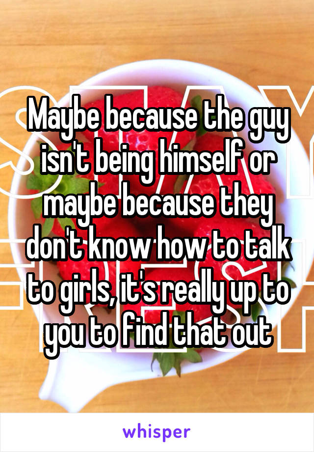 Maybe because the guy isn't being himself or maybe because they don't know how to talk to girls, it's really up to you to find that out