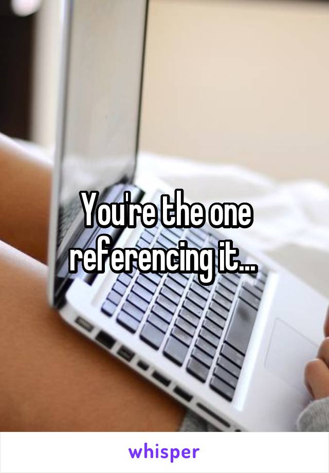 You're the one referencing it... 