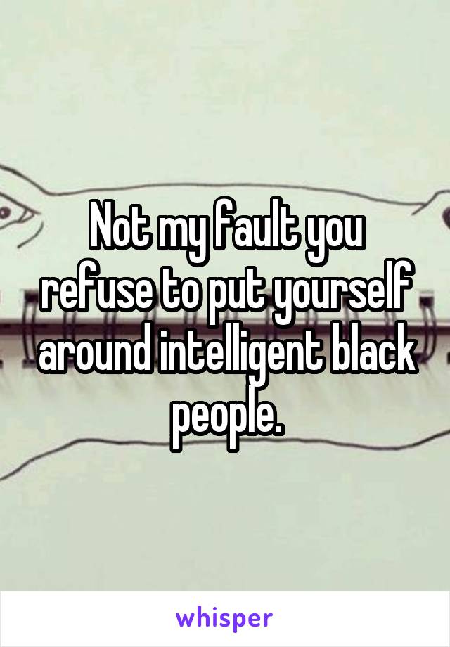 Not my fault you refuse to put yourself around intelligent black people.