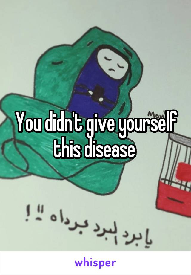 You didn't give yourself this disease 