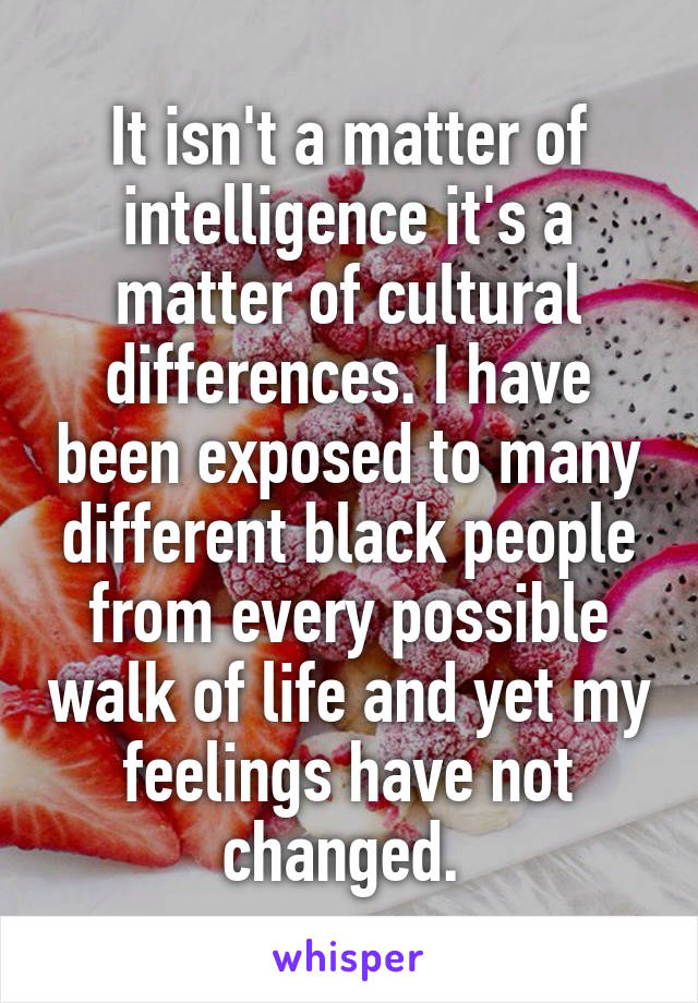 It isn't a matter of intelligence it's a matter of cultural differences. I have been exposed to many different black people from every possible walk of life and yet my feelings have not changed. 