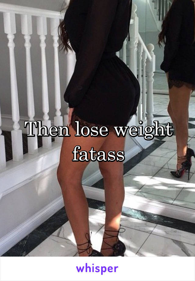 Then lose weight fatass