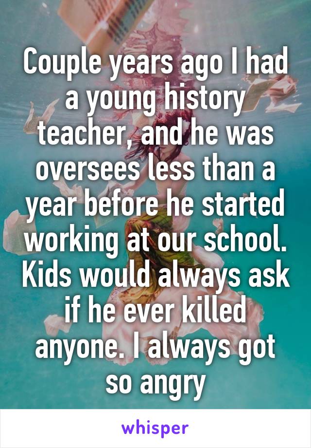 Couple years ago I had a young history teacher, and he was oversees less than a year before he started working at our school. Kids would always ask if he ever killed anyone. I always got so angry