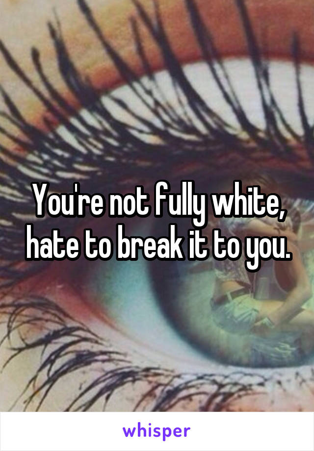 You're not fully white, hate to break it to you.