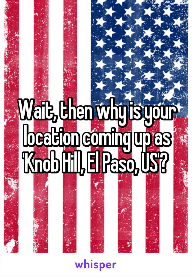 Wait, then why is your location coming up as 'Knob Hill, El Paso, US'? 