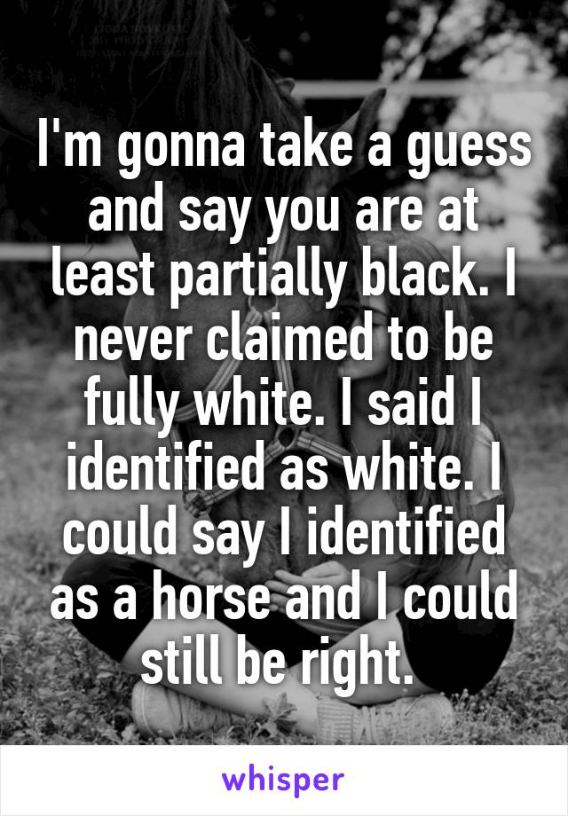 I'm gonna take a guess and say you are at least partially black. I never claimed to be fully white. I said I identified as white. I could say I identified as a horse and I could still be right. 