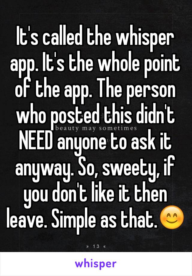 It's called the whisper app. It's the whole point of the app. The person who posted this didn't NEED anyone to ask it anyway. So, sweety, if you don't like it then leave. Simple as that.😊