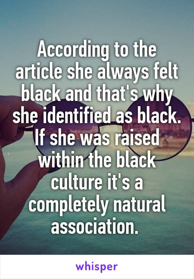 According to the article she always felt black and that's why she identified as black. If she was raised within the black culture it's a completely natural association. 