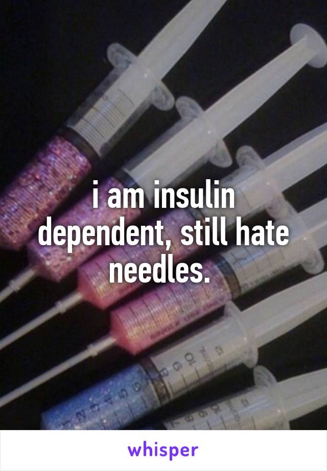 i am insulin dependent, still hate needles. 