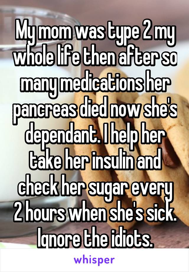My mom was type 2 my whole life then after so many medications her pancreas died now she's dependant. I help her take her insulin and check her sugar every 2 hours when she's sick.
Ignore the idiots.