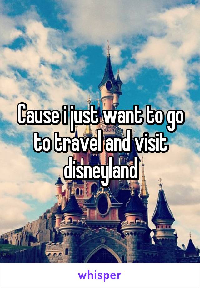 Cause i just want to go to travel and visit disneyland