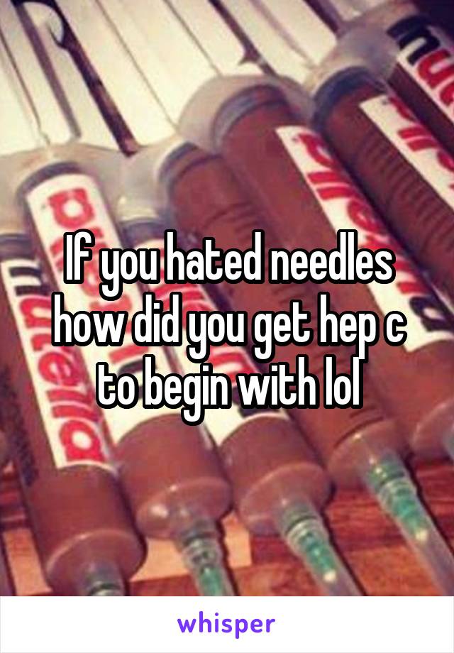 If you hated needles how did you get hep c to begin with lol