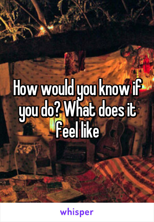 How would you know if you do? What does it feel like