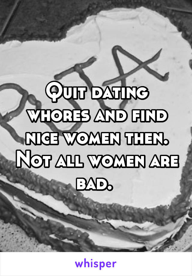 Quit dating whores and find nice women then. Not all women are bad. 