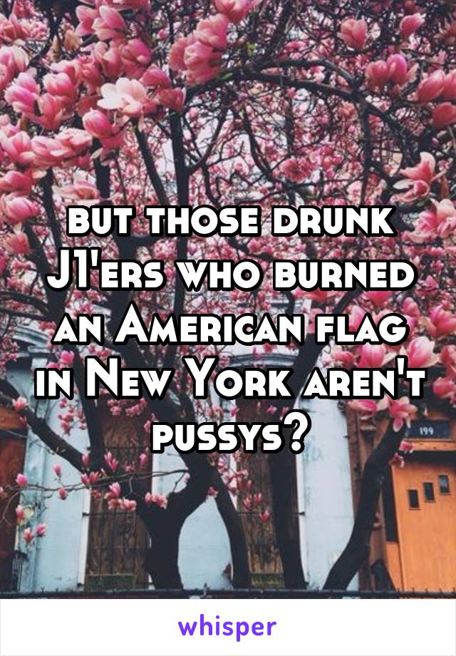 but those drunk J1'ers who burned an American flag in New York aren't pussys?