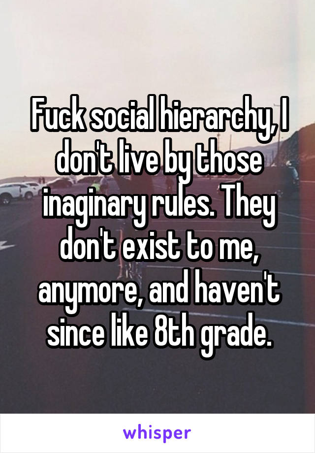 Fuck social hierarchy, I don't live by those inaginary rules. They don't exist to me, anymore, and haven't since like 8th grade.