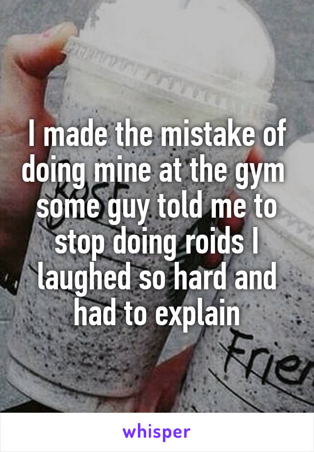 I made the mistake of doing mine at the gym 
some guy told me to stop doing roids I laughed so hard and had to explain