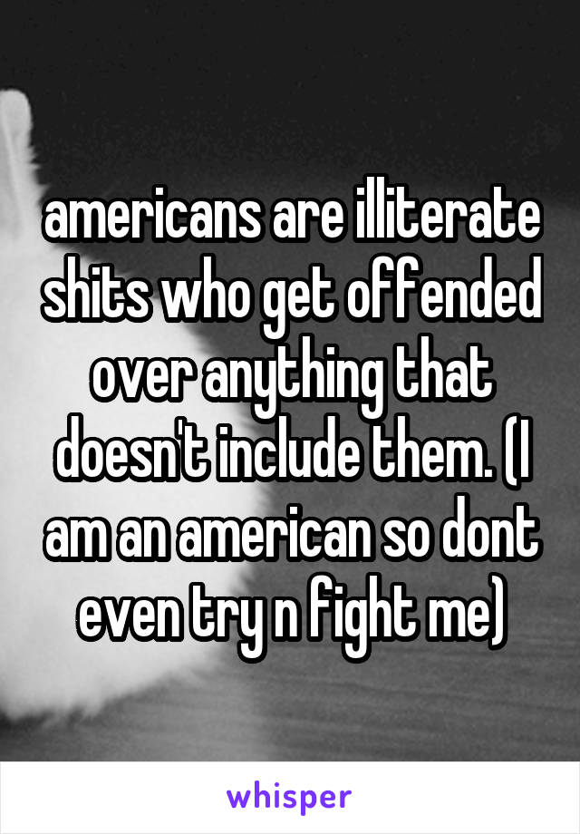 americans are illiterate shits who get offended over anything that doesn't include them. (I am an american so dont even try n fight me)