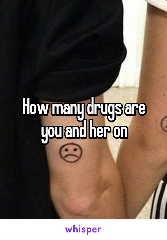 How many drugs are you and her on