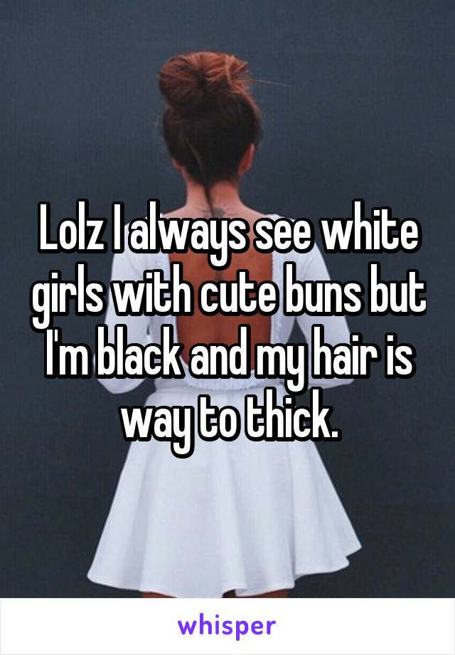 Lolz I always see white girls with cute buns but I'm black and my hair is way to thick.