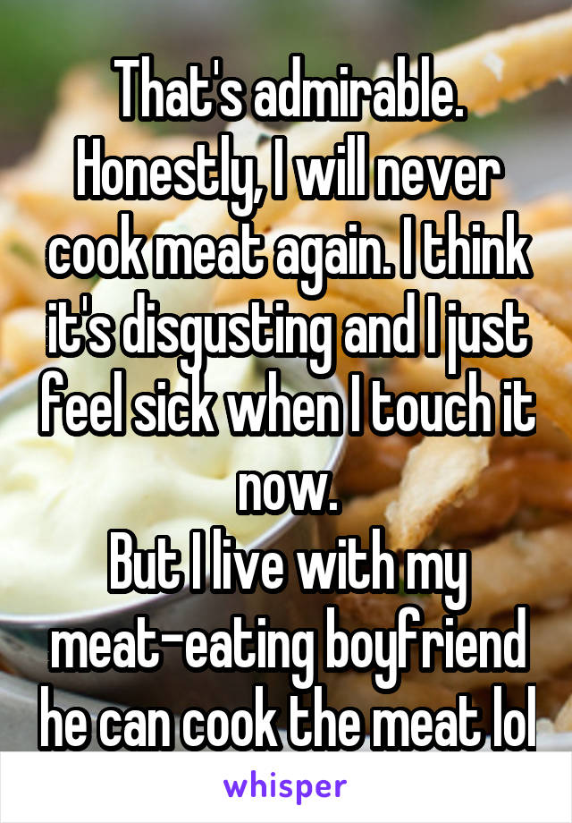 That's admirable.
Honestly, I will never cook meat again. I think it's disgusting and I just feel sick when I touch it now.
But I live with my meat-eating boyfriend he can cook the meat lol