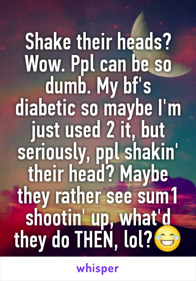 Shake their heads? Wow. Ppl can be so dumb. My bf's diabetic so maybe I'm just used 2 it, but seriously, ppl shakin' their head? Maybe they rather see sum1 shootin' up, what'd they do THEN, lol?😂