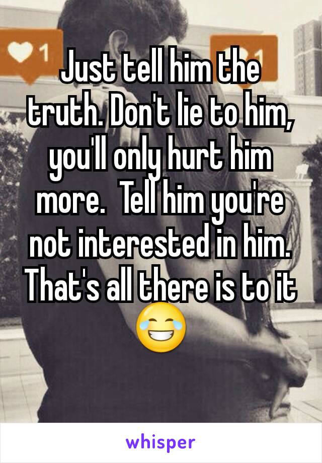 Just tell him the truth. Don't lie to him,  you'll only hurt him more.  Tell him you're not interested in him.   That's all there is to it😂