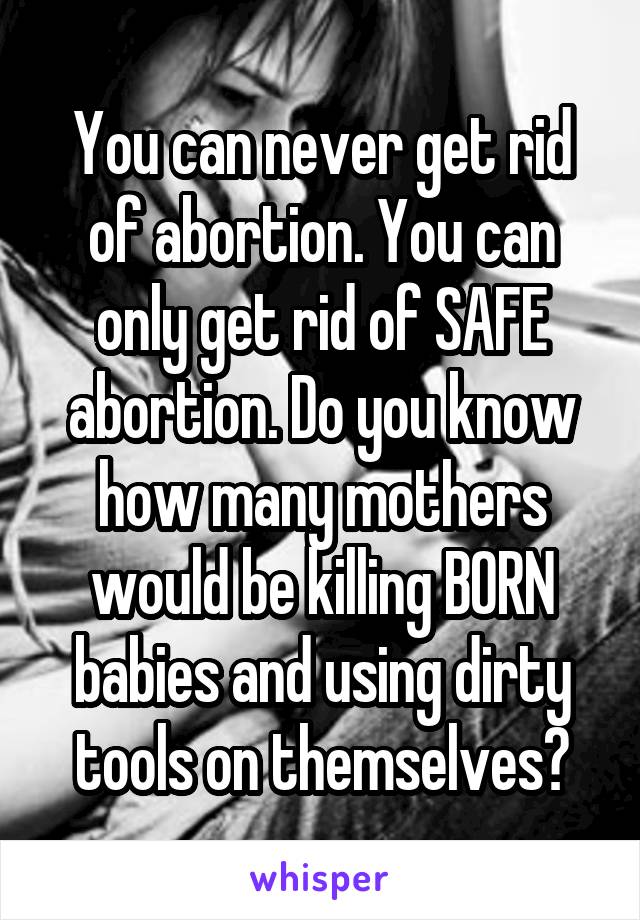 You can never get rid of abortion. You can only get rid of SAFE abortion. Do you know how many mothers would be killing BORN babies and using dirty tools on themselves?