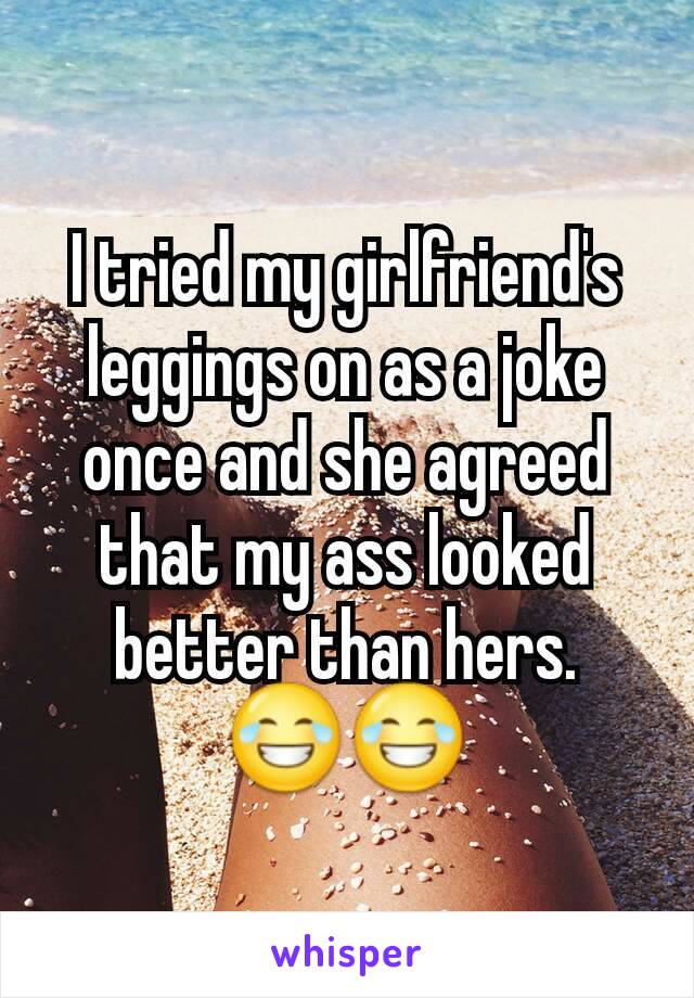 I tried my girlfriend's leggings on as a joke once and she agreed that my ass looked better than hers. 😂😂