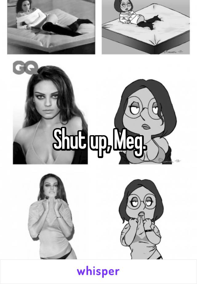 Shut up, Meg.