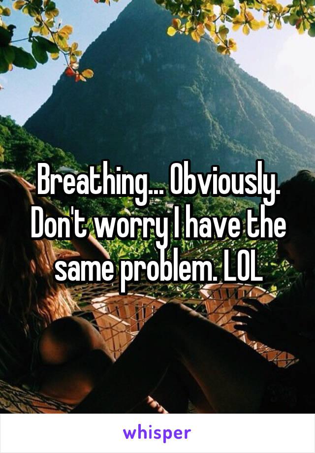 Breathing... Obviously. Don't worry I have the same problem. LOL