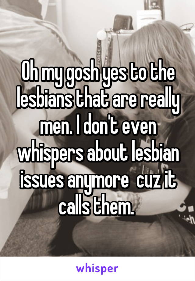 Oh my gosh yes to the lesbians that are really men. I don't even whispers about lesbian issues anymore  cuz it calls them. 