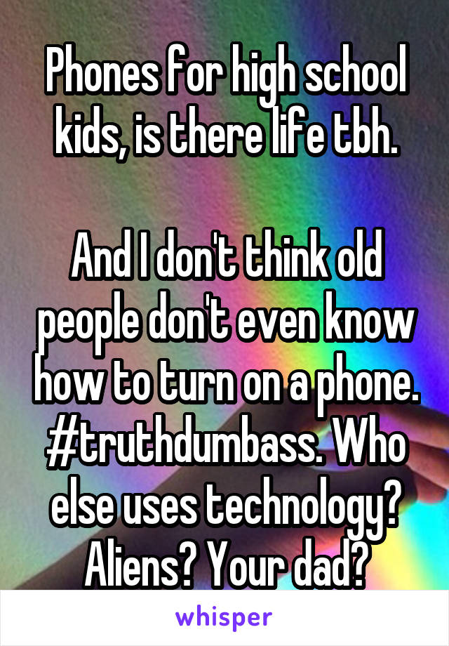 Phones for high school kids, is there life tbh.

And I don't think old people don't even know how to turn on a phone.
#truthdumbass. Who else uses technology? Aliens? Your dad?
