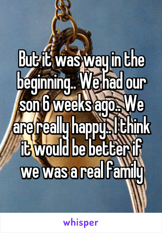 But it was way in the beginning.. We had our son 6 weeks ago.. We are really happy.. I think it would be better if we was a real family