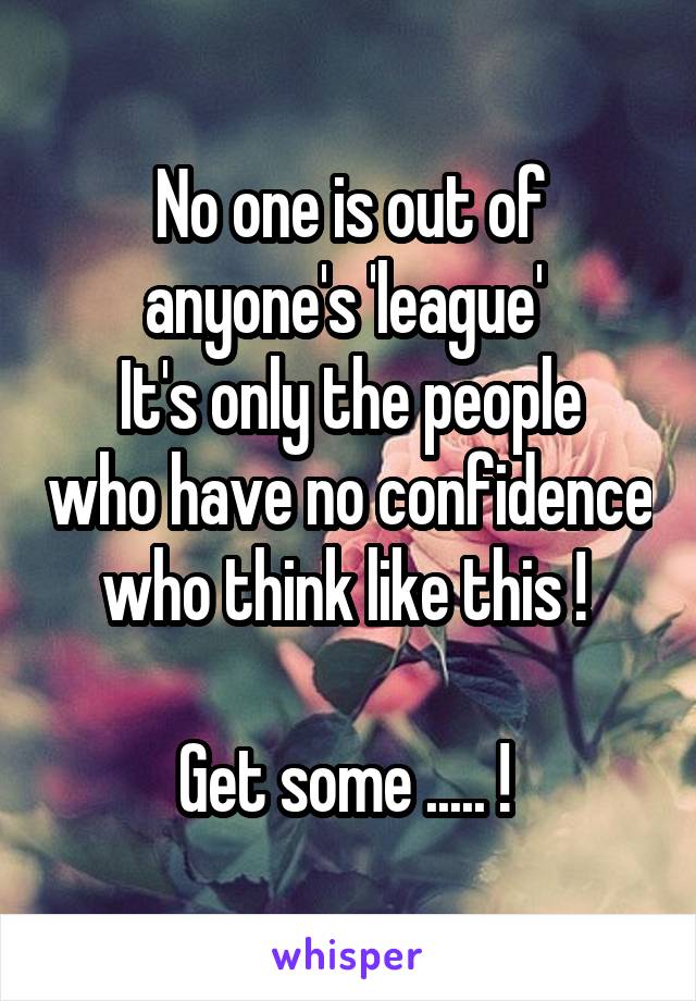 No one is out of anyone's 'league' 
It's only the people who have no confidence who think like this ! 

Get some ..... ! 