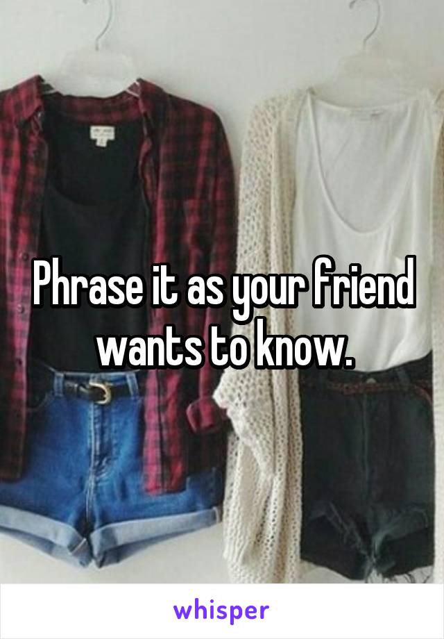 Phrase it as your friend wants to know.