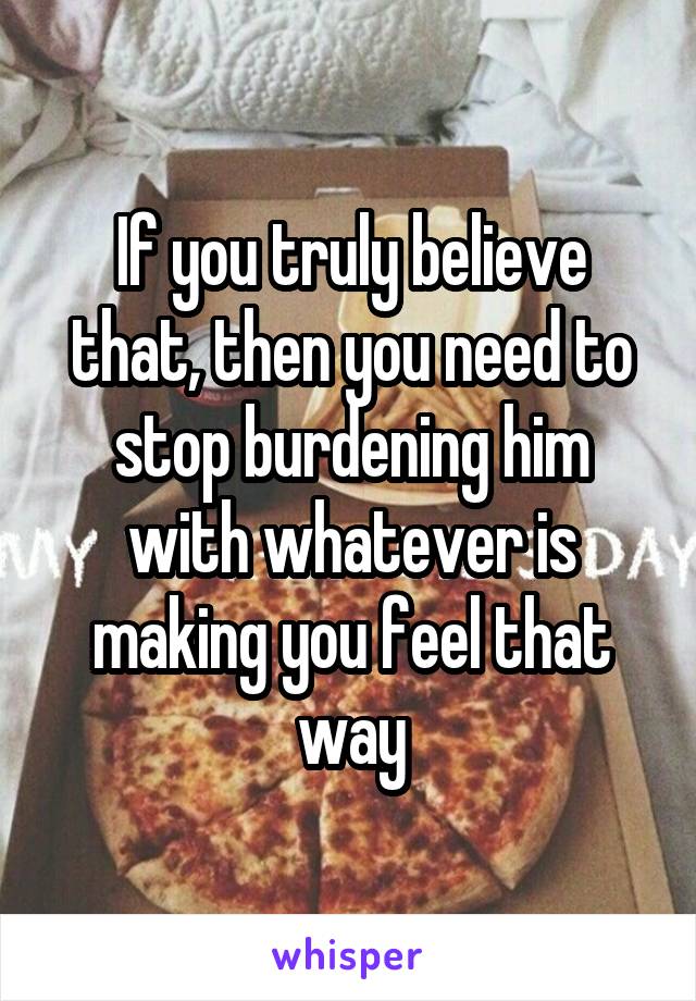 If you truly believe that, then you need to stop burdening him with whatever is making you feel that way