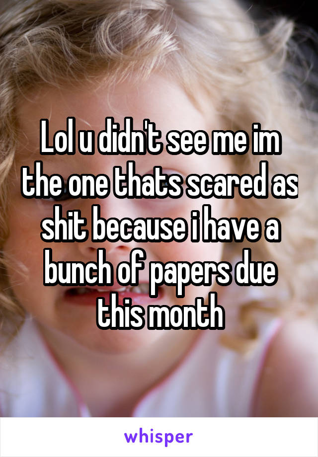 Lol u didn't see me im the one thats scared as shit because i have a bunch of papers due this month