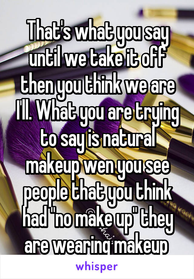 That's what you say until we take it off then you think we are I'll. What you are trying to say is natural makeup wen you see people that you think had "no make up" they are wearing makeup 