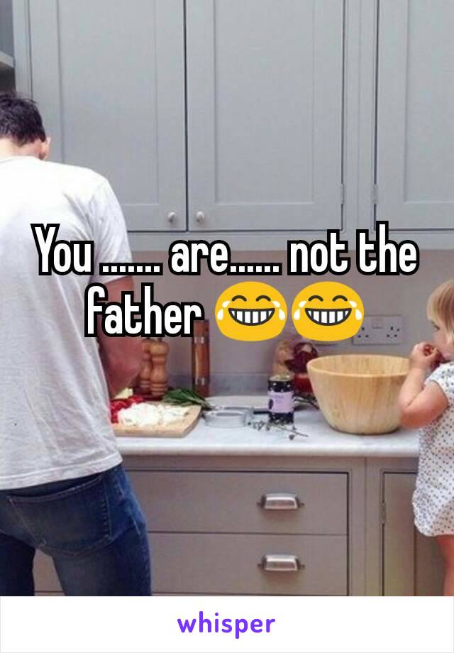 You ....... are...... not the father 😂😂