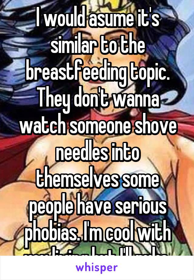 I would asume it's similar to the breastfeeding topic. They don't wanna watch someone shove needles into themselves some people have serious phobias. I'm cool with you living but I'll puke.