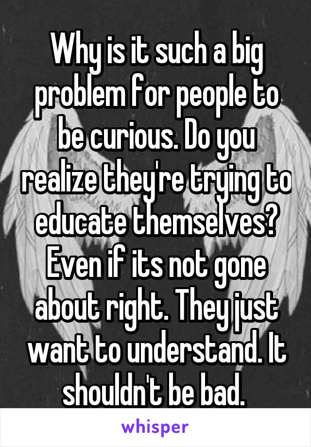 Why is it such a big problem for people to be curious. Do you realize they're trying to educate themselves? Even if its not gone about right. They just want to understand. It shouldn't be bad. 