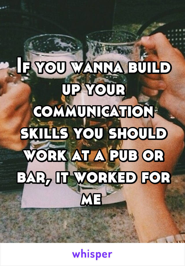If you wanna build up your communication skills you should work at a pub or bar, it worked for me 