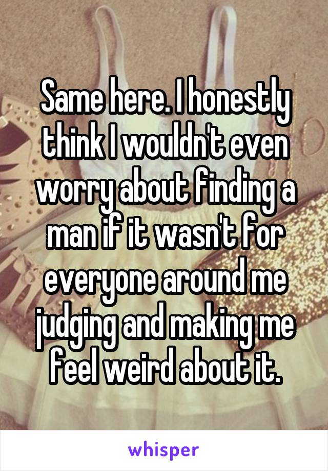 Same here. I honestly think I wouldn't even worry about finding a man if it wasn't for everyone around me judging and making me feel weird about it.