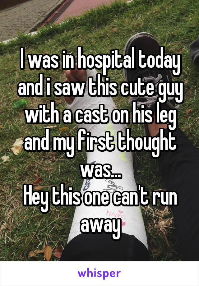 I was in hospital today and i saw this cute guy with a cast on his leg and my first thought was...
Hey this one can't run away